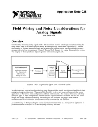 NATIONAL                                                        Application Note 025
            INSTRUMENTS
                                                  ®


          The Software is the Instrument          ®




 Field Wiring and Noise Considerations for
              Analog Signals
                                                      Syed Jaffar Shah



Overview
Unfortunately, measuring analog signals with a data acquisition board is not always as simple as wiring the
signal source leads to the data acquisition board. Knowledge of the nature of the signal source, a suitable
configuration of the data acquisition board, and an appropriate cabling scheme may be required to produce
accurate and noise-free measurements. Figure 1 shows a block diagram of a typical data acquisition system.
The integrity of the acquired data depends upon the entire analog signal path.




                                                                            Wiring



     Physical Phenomena                                        Voltage
     temperature, pressure,                                     current,                          Data acquisition board
                                         Transducer                                 Signal
       flow displacement,                                     resistance,                                  or
                                                                                 conditioning
          light intensity,                                   capacitance,                         measurement system
        density, and so on                                     and so on




                              Figure 1. Block Diagram of a Typical Data Acquisition System


In order to cover a wide variety of applications, most data acquisition boards provide some flexibility in their
analog input stage configuration. The price of this flexibility is, however, some confusion as to the proper
applications of the various input configurations and their relative merits. The purpose of this note is to help
clarify the types of input configurations available on data acquisition boards, to explain how the user should
choose and use the configuration best for the application, and to discuss interference noise pick up
mechanisms and how to minimize interference noise by proper cabling and shielding.

An understanding of the types of signal sources and measurement systems is a prerequisite to application of
good measurement techniques, so we will begin by discussing the same.




340224-01              © Copyright 1991, 1994 National Instruments Corporation. All rights reserved.            April 1992
 