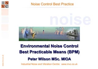 www.invc.co.uk
Industrial Noise and Vibration Centre: www.invc.co.uk
Environmental Noise ControlEnvironmental Noise Control
Best Practicable Means (BPM)Best Practicable Means (BPM)
Peter Wilson MSc. MIOAPeter Wilson MSc. MIOA
Noise Control Best Practice
noise
 