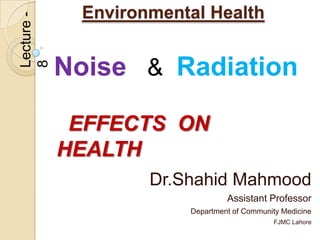 Environmental Health
Lecture -


            Noise & Radiation
8




             EFFECTS ON
            HEALTH
                    Dr.Shahid Mahmood
                                 Assistant Professor
                        Department of Community Medicine
                                              FJMC Lahore
 