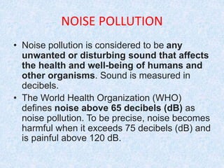 NOISE POLLUTION
• Noise pollution is considered to be any
unwanted or disturbing sound that affects
the health and well-being of humans and
other organisms. Sound is measured in
decibels.
• The World Health Organization (WHO)
defines noise above 65 decibels (dB) as
noise pollution. To be precise, noise becomes
harmful when it exceeds 75 decibels (dB) and
is painful above 120 dB.
 