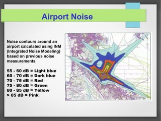 Noise contours around an
airport calculated using INM
(Integrated Noise Modeling)
based on previous noise
measurements
55 - 60 dB = Light blue
60 - 70 dB = Dark blue
70 - 75 dB = Red
75 - 80 dB = Green
80 - 85 dB = Yellow
> 85 dB = Pink
Airport Noise
 