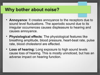 Why bother about noise?

Annoyance: It creates annoyance to the receptors due to
sound level fluctuations. The aperiodic sound due to its
irregular occurrences causes displeasure to hearing and
causes annoyance.

Physiological effects: The physiological features like
breathing amplitude, blood pressure, heart-beat rate, pulse
rate, blood cholesterol are effected.

Loss of hearing: Long exposure to high sound levels
cause loss of hearing. This is mostly unnoticed, but has an
adverse impact on hearing function.
 