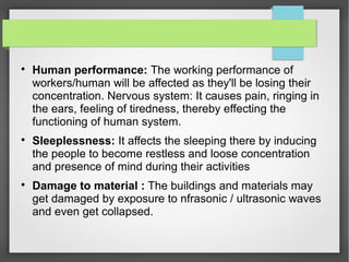
Human performance: The working performance of
workers/human will be affected as they'll be losing their
concentration. Nervous system: It causes pain, ringing in
the ears, feeling of tiredness, thereby effecting the
functioning of human system.

Sleeplessness: It affects the sleeping there by inducing
the people to become restless and loose concentration
and presence of mind during their activities

Damage to material : The buildings and materials may
get damaged by exposure to nfrasonic / ultrasonic waves
and even get collapsed.
 
