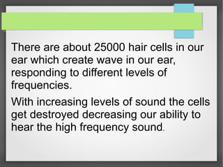There are about 25000 hair cells in our
ear which create wave in our ear,
responding to different levels of
frequencies.
With increasing levels of sound the cells
get destroyed decreasing our ability to
hear the high frequency sound.
 