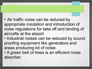 
Air traffic noise can be reduced by
appropriate insulation and introduction of
noise regulations for take off and landing of
aircrafts at the airport.
• Industrial noises can be reduced by sound
proofing equipment like generators and
areas producing lot of noise.
• A green belt of trees is an efficient noise
absorber.
 