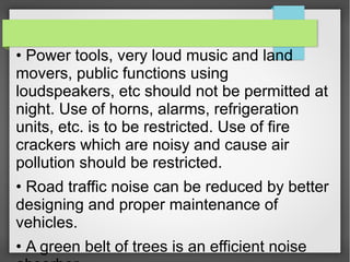 • Power tools, very loud music and land
movers, public functions using
loudspeakers, etc should not be permitted at
night. Use of horns, alarms, refrigeration
units, etc. is to be restricted. Use of fire
crackers which are noisy and cause air
pollution should be restricted.
• Road traffic noise can be reduced by better
designing and proper maintenance of
vehicles.
• A green belt of trees is an efficient noise
 