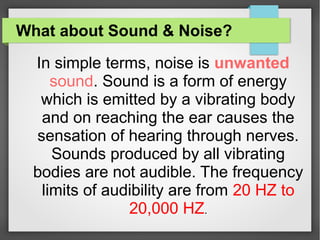 What about Sound & Noise?
In simple terms, noise is unwanted
sound. Sound is a form of energy
which is emitted by a vibrating body
and on reaching the ear causes the
sensation of hearing through nerves.
Sounds produced by all vibrating
bodies are not audible. The frequency
limits of audibility are from 20 HZ to
20,000 HZ.
 