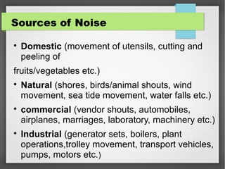 Sources of Noise

Domestic (movement of utensils, cutting and
peeling of
fruits/vegetables etc.)

Natural (shores, birds/animal shouts, wind
movement, sea tide movement, water falls etc.)

commercial (vendor shouts, automobiles,
airplanes, marriages, laboratory, machinery etc.)

Industrial (generator sets, boilers, plant
operations,trolley movement, transport vehicles,
pumps, motors etc.)
 