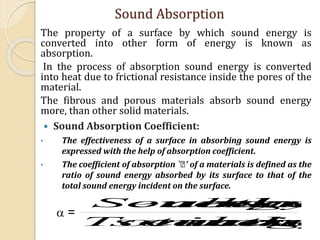 The property of a surface by which sound energy is
converted into other form of energy is known as
absorption.
In the process of absorption sound energy is converted
into heat due to frictional resistance inside the pores of the
material.
The fibrous and porous materials absorb sound energy
more, than other solid materials.
 Sound Absorption Coefficient:
• The effectiveness of a surface in absorbing sound energy is
expressed with the help of absorption coefficient.
• The coefficient of absorption ` ’ of a materials is defined as the
ratio of sound energy absorbed by its surface to that of the
total sound energy incident on the surface.
Sound Absorption
sutheonincidenergysoundTotal
surthebyabsorenergySound
 =
 