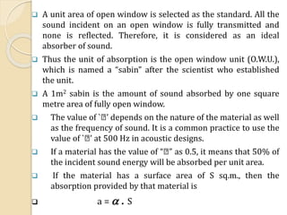  A unit area of open window is selected as the standard. All the
sound incident on an open window is fully transmitted and
none is reflected. Therefore, it is considered as an ideal
absorber of sound.
 Thus the unit of absorption is the open window unit (O.W.U.),
which is named a “sabin” after the scientist who established
the unit.
 A 1m2 sabin is the amount of sound absorbed by one square
metre area of fully open window.
 The value of ` ’ depends on the nature of the material as well
as the frequency of sound. It is a common practice to use the
value of ` ’ at 500 Hz in acoustic designs.
 If a material has the value of “ ” as 0.5, it means that 50% of
the incident sound energy will be absorbed per unit area.
 If the material has a surface area of S sq.m., then the
absorption provided by that material is
 a =  . S
 