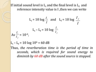 If initial sound level is Li and the final level is Lf and
reference intensity value is I ,then we can write
Li = 10 log and Lf = 10 log
Li – Lf = 10 log
As = 10-6,
Li – Lf = 10 log 106 = 60 dB
Thus, the reverberation time is the period of time in
seconds, which is required for sound energy to
diminish by 60 dB after the sound source is stopped.
I
Ii
I
I f
f
i
I
I
f
i
I
I
 