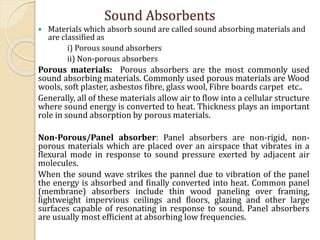  Materials which absorb sound are called sound absorbing materials and
are classified as
i) Porous sound absorbers
ii) Non-porous absorbers
Porous materials: Porous absorbers are the most commonly used
sound absorbing materials. Commonly used porous materials are Wood
wools, soft plaster, asbestos fibre, glass wool, Fibre boards carpet etc..
Generally, all of these materials allow air to flow into a cellular structure
where sound energy is converted to heat. Thickness plays an important
role in sound absorption by porous materials.
Non-Porous/Panel absorber: Panel absorbers are non-rigid, non-
porous materials which are placed over an airspace that vibrates in a
flexural mode in response to sound pressure exerted by adjacent air
molecules.
When the sound wave strikes the pannel due to vibration of the panel
the energy is absorbed and finally converted into heat. Common panel
(membrane) absorbers include thin wood paneling over framing,
lightweight impervious ceilings and floors, glazing and other large
surfaces capable of resonating in response to sound. Panel absorbers
are usually most efficient at absorbing low frequencies.
Sound Absorbents
 