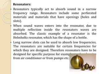Resonators:
 Resonators typically act to absorb sound in a narrow
frequency range. Resonators include some perforated
materials and materials that have openings (holes and
slots).
 When sound waves enters into the resonator, due to
multiple reflection inside the resonators waves are
absorbed. The classic example of a resonator is the
Helmholtz resonator, which has the shape of a bottle.
 Long narrow slots can be used to absorb low frequencies.
The resonators are suitable for certain frequencies for
which they are designed. Therefore resonators have to be
designed for specific purpose for example to absorb noise
from air conditioner or from pumps etc..
 