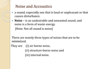 Noise and Accoustics
 a sound, especially one that is loud or unpleasant or that
causes disturbance.
 Noise – is an undesirable and unwanted sound, and
noise is a form of waste energy.
[Note: Not all sound is noise]
There are mainly three types of noises that are to be
minimized.
They are (i) air-borne noise,
(ii) structure-borne noise and
(iii) internal noise.
 