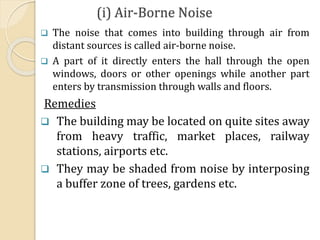 (i) Air-Borne Noise
 The noise that comes into building through air from
distant sources is called air-borne noise.
 A part of it directly enters the hall through the open
windows, doors or other openings while another part
enters by transmission through walls and floors.
Remedies
 The building may be located on quite sites away
from heavy traffic, market places, railway
stations, airports etc.
 They may be shaded from noise by interposing
a buffer zone of trees, gardens etc.
 
