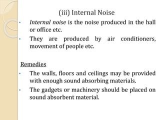 (iii) Internal Noise
• Internal noise is the noise produced in the hall
or office etc.
• They are produced by air conditioners,
movement of people etc.
Remedies
• The walls, floors and ceilings may be provided
with enough sound absorbing materials.
• The gadgets or machinery should be placed on
sound absorbent material.
 