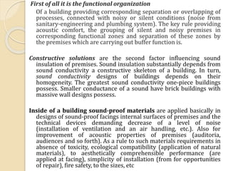 First of all it is the functional organization
Of a building providing corresponding separation or overlapping of
processes, connected with noisy or silent conditions (noise from
sanitary-engineering and plumbing system). The key rule providing
acoustic comfort, the grouping of silent and noisy premises in
corresponding functional zones and separation of these zones by
the premises which are carrying out buffer function is.
Constructive solutions are the second factor influencing sound
insulation of premises. Sound insulation substantially depends from
sound conductivity a constructive skeleton of a building. In turn,
sound conductivity designs of buildings depends on their
homogeneity. The greatest sound conductivity one-piece buildings
possess. Smaller conductance of a sound have brick buildings with
massive wall designs possess.
Inside of a building sound-proof materials are applied basically in
designs of sound-proof facings internal surfaces of premises and the
technical devices demanding decrease of a level of noise
(installation of ventilation and an air handling, etc.). Also for
improvement of acoustic properties of premises (auditoria,
audiences and so forth). As a rule to such materials requirements in
absence of toxicity, ecological compatibility (application of natural
materials), to aesthetically comprehensible performance (are
applied at facing), simplicity of installation (from for opportunities
of repair), fire safety, to the sizes, etc
 