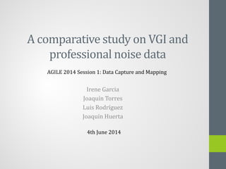 A comparative study on VGI and
professional noise data
Irene Garcia
Joaquín Torres
Luis Rodríguez
Joaquín Huerta
AGILE 2014 Session 1: Data Capture and Mapping
4th June 2014
 