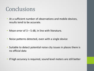 Conclusions
• At a sufficient number of observations and mobile devices,
results tend to be accurate.
• Mean error of 3 – 5 dB, in line with literature.
• Noise patterns detected, even with a single device
• Suitable to detect potential noise city issues in places there is
no official data
• If high accuracy is required, sound level meters are still better
 