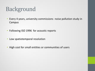Background
• Every 4 years, university commissions noise pollution study in
Campus
• Following ISO 1996 for acoustic reports
• Low spatiotemporal resolution
• High cost for small entities or communities of users
 