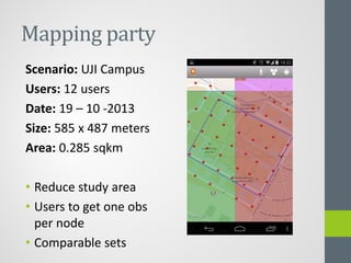 Mapping party
Scenario: UJI Campus
Users: 12 users
Date: 19 – 10 -2013
Size: 585 x 487 meters
Area: 0.285 sqkm
• Reduce study area
• Users to get one obs
per node
• Comparable sets
 