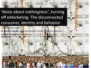 ‘Noise about nothingness’, turning
off eMarketing: The disconnected
consumer, identity and behavior
An exploratory study
Dr Mariann Hardey, Associate Director Centre for Communication
Lecturer, Durham University
@mazrred




                                                         (cc) http://whitenoiseofeverydaylife.wordpress.com/2010/04/
 