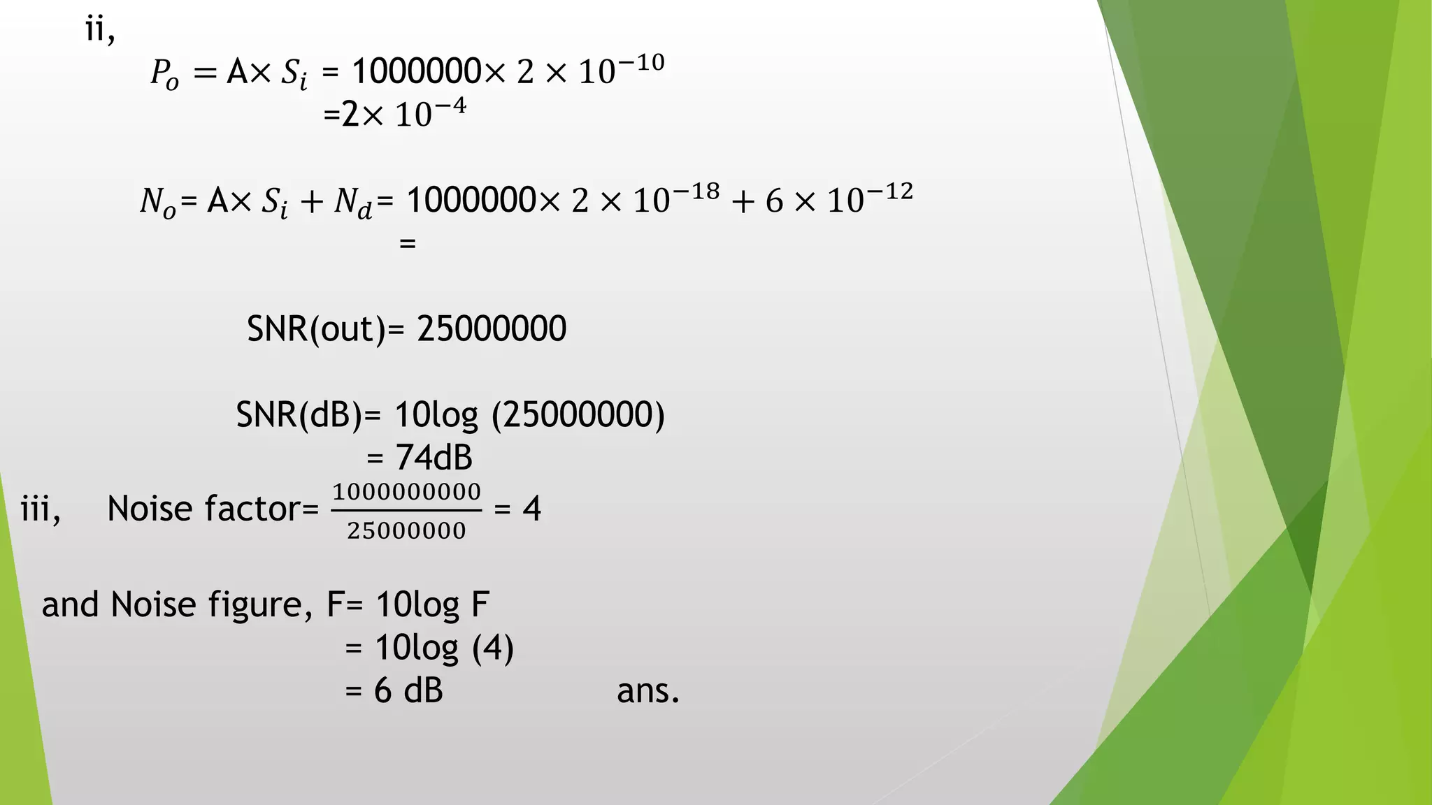ii,
𝑃𝑜 = A× 𝑆𝑖 = 1000000× 2 × 10−10
=2× 10−4
𝑁𝑜= A× 𝑆𝑖 + 𝑁𝑑= 1000000× 2 × 10−18
+ 6 × 10−12
=
SNR(out)= 25000000
SNR(dB)= 10log (25000000)
= 74dB
iii, Noise factor=
1000000000
25000000
= 4
and Noise figure, F= 10log F
= 10log (4)
= 6 dB ans.
 