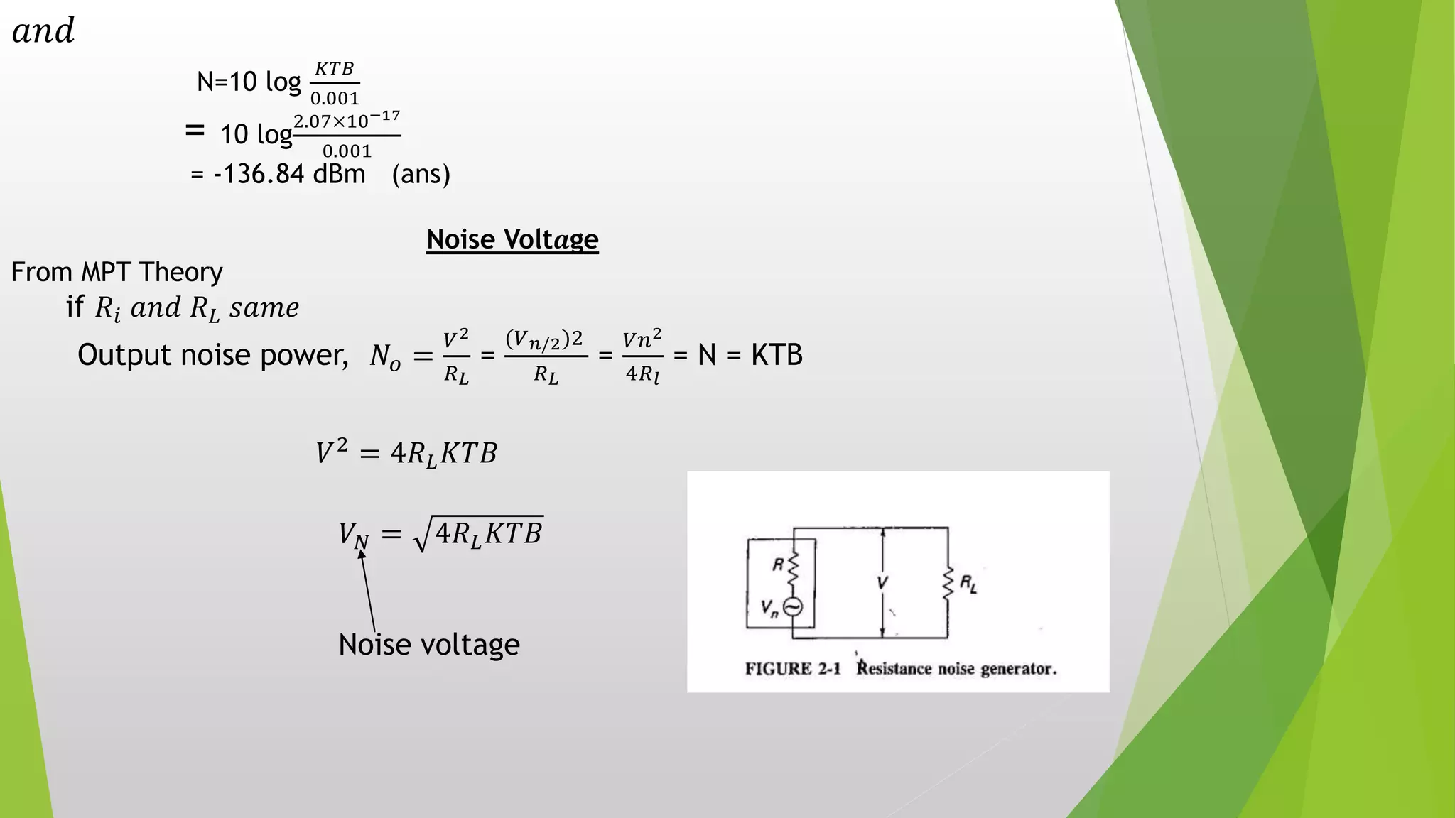 𝑎𝑛𝑑
N=10 log
𝐾𝑇𝐵
0.001
= 10 log
2.07×10−17
0.001
= -136.84 dBm (ans)
Noise Volt𝒂ge
From MPT Theory
if 𝑅𝑖 𝑎𝑛𝑑 𝑅 𝐿 𝑠𝑎𝑚𝑒
Output noise power, 𝑁𝑜 =
𝑉2
𝑅 𝐿
=
(𝑉 𝑛/2)2
𝑅 𝐿
=
𝑉𝑛2
4𝑅 𝑙
= N = KTB
𝑉2
= 4𝑅 𝐿 𝐾𝑇𝐵
𝑉𝑁 = 4𝑅 𝐿 𝐾𝑇𝐵
Noise voltage
 