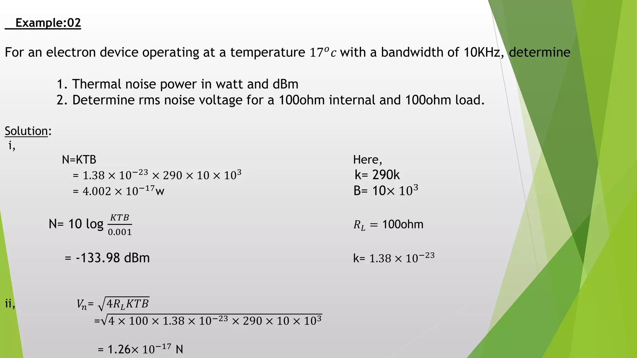 Example:02
For an electron device operating at a temperature 17 𝑜 𝑐 with a bandwidth of 10KHz, determine
1. Thermal noise power in watt and dBm
2. Determine rms noise voltage for a 100ohm internal and 100ohm load.
Solution:
i,
N=KTB Here,
= 1.38 × 10−23
× 290 × 10 × 103
k= 290k
= 4.002 × 10−17
w B= 10× 103
N= 10 log
𝐾𝑇𝐵
0.001
𝑅 𝐿 = 100ohm
= -133.98 dBm k= 1.38 × 10−23
ii, 𝑉𝑛= 4𝑅 𝐿 𝐾𝑇𝐵
= 4 × 100 × 1.38 × 10−23 × 290 × 10 × 103
= 1.26× 10−17 N
 
