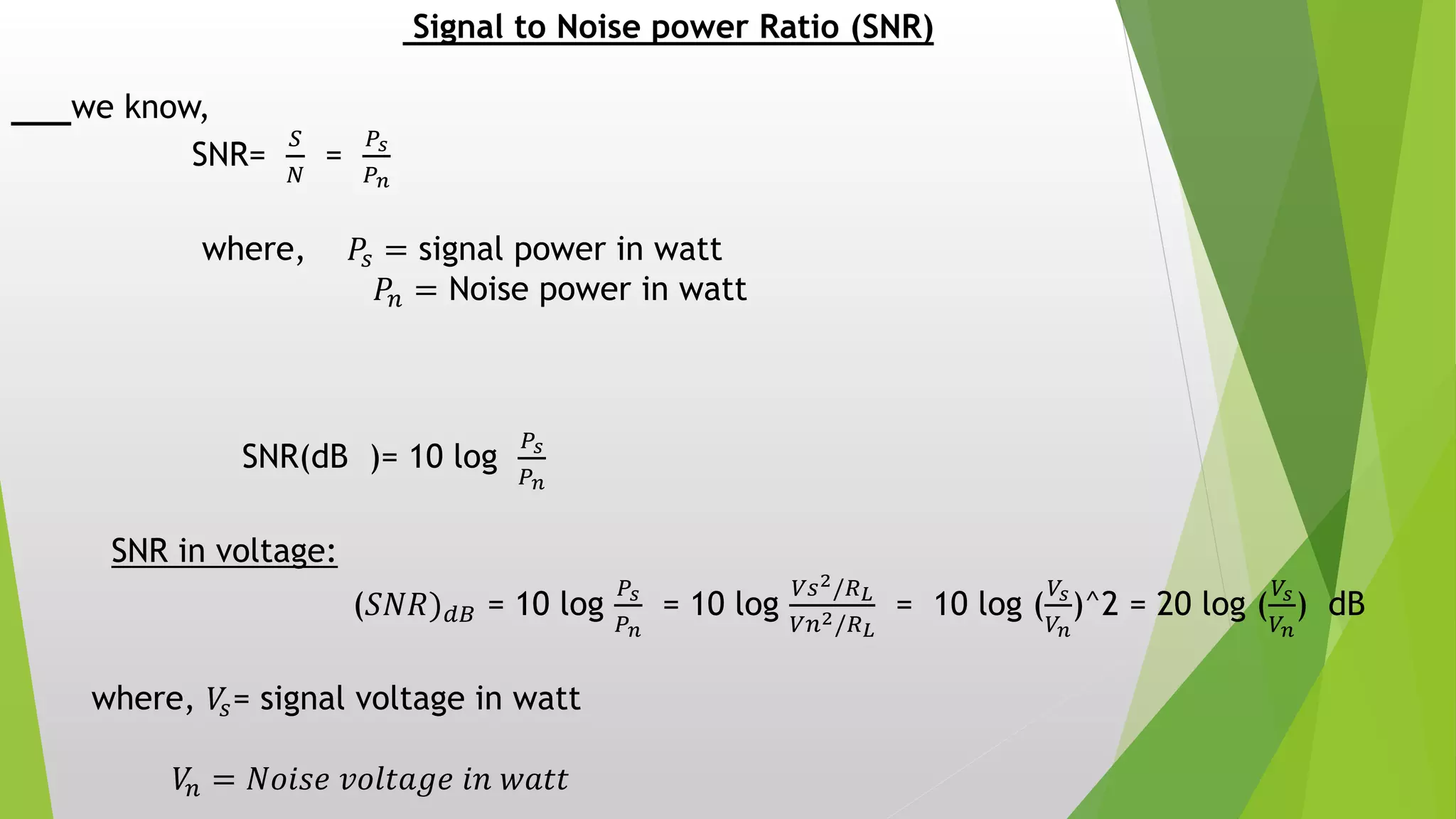 Signal to Noise power Ratio (SNR)
we know,
SNR=
𝑆
𝑁
=
𝑃𝑠
𝑃 𝑛
where, 𝑃𝑠 = signal power in watt
𝑃𝑛 = Noise power in watt
SNR(dB )= 10 log
𝑃𝑠
𝑃 𝑛
SNR in voltage:
(𝑆𝑁𝑅) 𝑑𝐵 = 10 log
𝑃𝑠
𝑃 𝑛
= 10 log
𝑉𝑠2/𝑅 𝐿
𝑉𝑛2/𝑅 𝐿
= 10 log (
𝑉𝑠
𝑉𝑛
)^2 = 20 log (
𝑉𝑠
𝑉𝑛
) dB
where, 𝑉𝑠= signal voltage in watt
𝑉𝑛 = 𝑁𝑜𝑖𝑠𝑒 𝑣𝑜𝑙𝑡𝑎𝑔𝑒 𝑖𝑛 𝑤𝑎𝑡𝑡
 