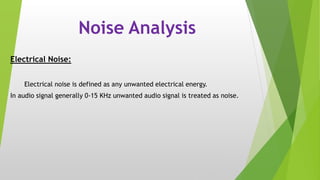 Noise Analysis
Electrical Noise:
Electrical noise is defined as any unwanted electrical energy.
In audio signal generally 0-15 KHz unwanted audio signal is treated as noise.
 