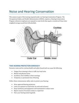 Noise and Hearing Conservation
This session is part of the training required under our hearing Conservation Program. The
Occupational Safety and Health Administration (OSHA), requires a Hearing Conservation
Program whenever employees are exposed to noise levels that equal or exceed an 8-hour time-
weighted average sound level of 85 decibels.
TAKE HEARING PROTECTION SERIOUSLY!
Excessive noise can be a serious health and safety hazard and can cause the following:
 Fatigue from staining to hear or talk over loud noise
 Mental and physical stress
 Accidents, from inability to hear warnings
 Temporary or permanent loss of hearing
Follow these commonsense safety rules to protect your hearing:
 Wear approved hearing protectors
 Limit you exposure to loud noise (at work and at home)
 Keep machinery and equipment well-maintained to reduce noise
 Report sources of excessive noise to a supervisor
 Have your hearing tested regularly
 