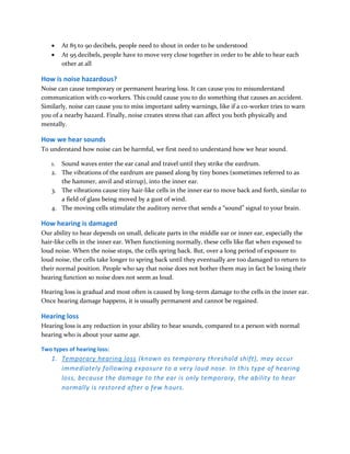 At 85 to 90 decibels, people need to shout in order to be understood
 At 95 decibels, people have to move very close together in order to be able to hear each
other at all
How is noise hazardous?
Noise can cause temporary or permanent hearing loss. It can cause you to misunderstand
communication with co-workers. This could cause you to do something that causes an accident.
Similarly, noise can cause you to miss important safety warnings, like if a co-worker tries to warn
you of a nearby hazard. Finally, noise creates stress that can affect you both physically and
mentally.
How we hear sounds
To understand how noise can be harmful, we first need to understand how we hear sound.
1. Sound waves enter the ear canal and travel until they strike the eardrum.
2. The vibrations of the eardrum are passed along by tiny bones (sometimes referred to as
the hammer, anvil and stirrup), into the inner ear.
3. The vibrations cause tiny hair-like cells in the inner ear to move back and forth, similar to
a field of glass being moved by a gust of wind.
4. The moving cells stimulate the auditory nerve that sends a “sound” signal to your brain.
How hearing is damaged
Our ability to hear depends on small, delicate parts in the middle ear or inner ear, especially the
hair-like cells in the inner ear. When functioning normally, these cells like flat when exposed to
loud noise. When the noise stops, the cells spring back. But, over a long period of exposure to
loud noise, the cells take longer to spring back until they eventually are too damaged to return to
their normal position. People who say that noise does not bother them may in fact be losing their
hearing function so noise does not seem as loud.
Hearing loss is gradual and most often is caused by long-term damage to the cells in the inner ear.
Once hearing damage happens, it is usually permanent and cannot be regained.
Hearing loss
Hearing loss is any reduction in your ability to hear sounds, compared to a person with normal
hearing who is about your same age.
Two types of hearing loss:
1. Temporary hearing loss (known as temporary threshold shift), may occur
immediately following exposure to a very loud nose. In this type of hearing
loss, because the damage to the ear is only temporary, the ability to hear
normally is restored after a few hours.
 