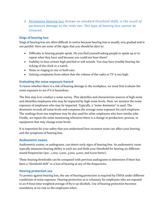 2. Permanent hearing loss (known as standard threshold shift), is the result of
permanent damage to the inner ear. This type of hearing loss cannot be
restored.
Sings of hearing loss
Sings of hearing loss are often difficult to notice because hearing loss is usually very gradual and is
not painful. Here are some of the signs that you should be alert to:
 Difficulty in hearing people speak. Do you find yourself asking people to speak up or to
repeat what they have said because you could not hear them?
 Inability to hear certain high-pitched or soft sounds. You may have trouble hearing the
ticking of the clock or a watch.
 Noise or ringing in one or both ears.
 Getting complaints from others that the volume of the radio or TV is too high.
Evaluating the noise exposure hazard
To know whether there is a risk of hearing damage in the workplace, we must first evaluate the
noise exposure to see if it is hazardous.
The first step is to conduct a noise survey. This identifies and characterizes sources of high noise
and identifies employees who may be impacted by high noise levels. Next, we monitor the noise
exposure of employees who may be impacted. Typically, a “noise dosimeter” is used. The
dosimeter records all noise levels and computes the average noise exposure for each employee.
The readings from one employee may be also used for other employees who have similar jobs.
Finally, we repeat the noise monitoring whenever there is a change in production, process, or
equipment that may change noise levels.
It is important for your safety that you understand how excessive noise can affect your hearing
and the symptoms of hearing loss.
Audiometric exams
Audiometric exams, or audiograms, can detect early signs of hearing loss. An audiometric exam
typically measures hearing ability in each ear and finds your threshold for hearing six different
sound frequencies (500 , 1,000, 2,000, 3,000, 4,000, and 6,000 hertz).
These hearing thresholds can be compared with previous audiograms to determine if there has
been a “threshold shift” or a loss of hearing at any of the frequencies.
Hearing protection use
To protect against hearing loss, the use of hearing protection is required by OSHA under different
conditions of noise exposure. Hearing protection us is voluntary for employees who are exposed
to an 8-hour time weighted average of 85 to 90 decibels. Use of hearing protection becomes
mandatory at no cost to the employees when:
 