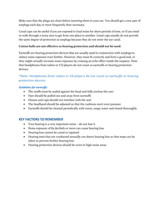 Make sure that the plugs are clean before inserting them in your ear. You should get a new pair of
earplugs each day or more frequently than necessary.
Canal caps can be useful if you are exposed to loud noise for short periods of time, or if you need
to walk through a noisy area to get from one place to another. Canal caps usually do not provide
the same degree of protection as earplugs because they do not enter the ear canal.
Cotton balls are not effective as hearing protection and should not be used.
Earmuffs are hearing protection devices that are usually used in conjunction with earplugs to
reduce noise exposure even further. However, they must fit correctly and form a good seal, or
they might actually increase noise exposure by creating an echo effect inside the earpiece. Note
that headphones from radios or CD players do not count as earmuffs or hearing protection
devices.
*Note: Headphones from radios or CD players do not count as earmuffs or hearing
protection devices.
Guidelines for earmuffs:
 The muffs must be sealed against the head and fully enclose the ears
 Hair should be pulled out and away from earmuffs
 Glasses and caps should not interfere with the seal
 The headband should be adjusted so that the cushions exert even pressure
 Earmuffs should be cleaned periodically with warm, soapy water and rinsed thoroughly
KEY FACTORS TO REMEMBER
 Your hearing is a very important sense – do not lose it
 Noise exposure of 85 decibels or more can cause hearing loss
 Hearing loss cannot be cured or repaired
 Hearing tests that are conducted annually can detect hearing loss so that steps can be
taken to prevent further hearing loss
 Hearing protection devices should be worn in high-noise areas
 