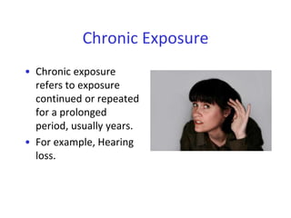Chronic Exposure
• Chronic exposure
refers to exposure
continued or repeated
for a prolonged
period, usually years.
• For example, Hearing
loss.
 