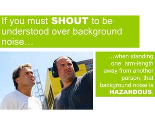 Noise + AcousticsIf you must SHOUT to be
understood over background
noise…
…when standing
one arm-length
away from another
person, that
background noise is
HAZARDOUS.
 