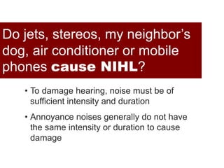 Noise + AcousticsDo jets, stereos, my neighbor’s
dog, air conditioner or mobile
phones cause NIHL?
• To damage hearing, noise must be of
sufficient intensity and duration
• Annoyance noises generally do not have
the same intensity or duration to cause
damage
 