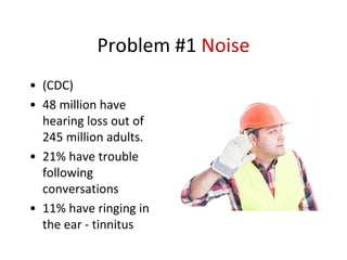 Problem #1 Noise
• (CDC)
• 48 million have
hearing loss out of
245 million adults.
• 21% have trouble
following
conversations
• 11% have ringing in
the ear - tinnitus
 
