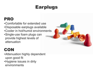 Earplugs
PRO
•Comfortable for extended use
•Disposable earplugs available
•Cooler in hot/humid environments
•Single-use foam plugs can
provide highest levels of
attenuation
CON
•Attenuation highly dependent
upon good fit
•Hygiene issues in dirty
environments
 