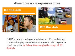 •Hazardous noise exposures occur
On the Job
Off the Job
OSHA requires employers administer an effective hearing
conservation program whenever employee noise exposures
equal or exceed an 8-hour time-weighted average of 85
decibels.
 