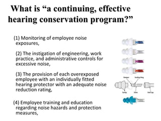 What is “a continuing, effective
hearing conservation program?”
(1) Monitoring of employee noise
exposures,
(2) The instigation of engineering, work
practice, and administrative controls for
excessive noise,
(3) The provision of each overexposed
employee with an individually fitted
hearing protector with an adequate noise
reduction rating,
(4) Employee training and education
regarding noise hazards and protection
measures,
 