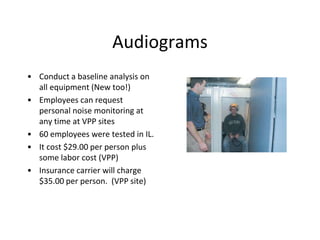 Audiograms
• Conduct a baseline analysis on
all equipment (New too!)
• Employees can request
personal noise monitoring at
any time at VPP sites
• 60 employees were tested in IL.
• It cost $29.00 per person plus
some labor cost (VPP)
• Insurance carrier will charge
$35.00 per person. (VPP site)
 