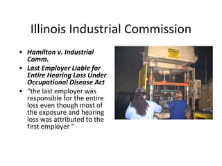 Illinois Industrial Commission
• Hamilton v. Industrial
Comm.
• Last Employer Liable for
Entire Hearing Loss Under
Occupational Disease Act
• “the last employer was
responsible for the entire
loss even though most of
the exposure and hearing
loss was attributed to the
first employer “
 