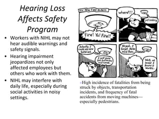 Hearing Loss
Affects Safety
Program
• Workers with NIHL may not
hear audible warnings and
safety signals.
• Hearing impairment
jeopardizes not only
affected employees but
others who work with them.
• NIHL may interfere with
daily life, especially during
social activities in noisy
settings.
High incidence of fatalities from being
struck by objects, transportation
incidents, and frequency of fatal
accidents from moving machines—
especially pedestrians.
 