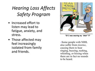 Hearing Loss Affects
Safety Program
• Increased effort to
listen may lead to
fatigue, anxiety, and
stress.
• Those affected may
feel increasingly
isolated from family
and friends.
Some people with NIHL
also suffer from tinnitus,
causing them to hear
ringing, buzzing, rushing,
whistling, or hissing when
there are in fact no sounds
to be heard.
 
