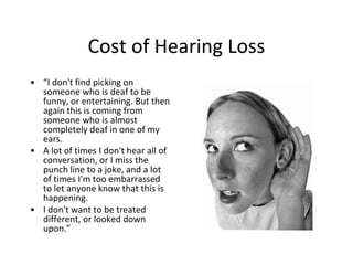 Cost of Hearing Loss
• “I don't find picking on
someone who is deaf to be
funny, or entertaining. But then
again this is coming from
someone who is almost
completely deaf in one of my
ears.
• A lot of times I don't hear all of
conversation, or I miss the
punch line to a joke, and a lot
of times I'm too embarrassed
to let anyone know that this is
happening.
• I don't want to be treated
different, or looked down
upon.”
 