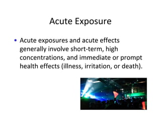Acute Exposure
• Acute exposures and acute effects
generally involve short-term, high
concentrations, and immediate or prompt
health effects (illness, irritation, or death).
 