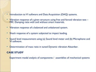  Introduction to VI software and Data Acquisition (DAQ) systems.
 Vibration response of a given structure using free and forced vibration test –
FRF, Damping ratio with and without smart materials.
 Vibration response of a balanced and unbalanced system.
 Shock response of a system subjected to impact loading.
 Sound level measurement using (a) Sound level meter and (b) Microphone and
VI software.
 Determination of mass ratio in tuned Dynamic vibration Absorber.
CASE STUDY
Experiment modal analysis of components / assemblies of mechanical systems
 