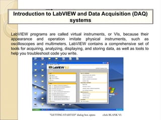 Introduction to LabVIEW and Data Acquisition (DAQ)
systems
LabVIEW programs are called virtual instruments, or VIs, because their
appearance and operation imitate physical instruments, such as
oscilloscopes and multimeters. LabVIEW contains a comprehensive set of
tools for acquiring, analyzing, displaying, and storing data, as well as tools to
help you troubleshoot code you write.
“GETTING STARTED” dialog box opens click BLANK VI.
 